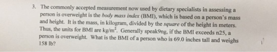 The commonly accepted measurement now used by dietary specialists in assessing a person is overweight is the body mass index (BMI), which is based on a persons mass and height. It is the mass, in kilogram, divided by the square of the height in meters. Thus, the units for BMI are kg/m2. Generally speak9ng, if the BMI exceeds n25, a person is overweight. What is the BMI of a person who is 69.0 inches tall and weighs 158 lb? 3·