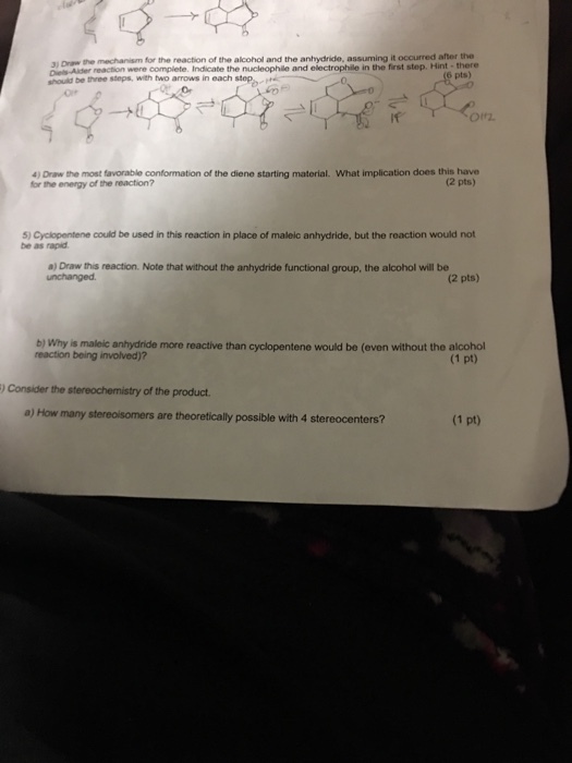 3 Draw eAer reaction were complete. Indicate the nucleophile and electrophile in the first step. Hint-there should be three steps, with two arrows in each step the mechanism for the reaction of the alcohol and the anhydride, assuming it occurred after the 6 pts) if 4) Draw the most favorable conformation of the diene starting material. What implication does this have for the energy of the reaction? (2 pts) 5) Cyclopentene could be used in this reaction in place of maleic anhydride, but the reaction would not be as rapid a) Draw this reaction. Note that without the anhydride functional group, the alcohol will be unchanged (2 pts) b) Why is maleic anhydride more reactive than cyclopentene would be (even without the alcohol reaction being involved)? (1 pt) Consider the stereochemistry of the product a) How many stereoisomers are theoretically possible with 4 stereocenters? (1 pt)