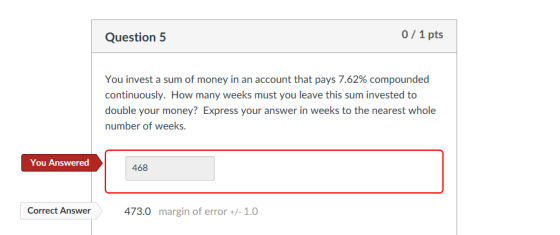 Question 5 0/1 pts You invest a sum of money in an account that pays 7.62% compounded continuously. How many weeks must you leave this sum invested to double your money Express your answer in weeks to the nearest whole number of weeks You Answered 468 Correct Answer473.0 margin of error +/- 1.0