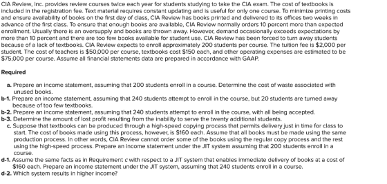 CIA Review, Inc. provides review courses twice each year for students studying to take the CIA exam. The cost of textbooks i:s included in the registration fee. Text material requires constant updating and is useful for only one course. To minimize printing costs and ensure availability of books on the first day of class, CIA Review has books printed and delivered to its offices two weeks in advance of the first class. To ensure that enough books are available, CIA Review normally orders 10 percent more than expected nrollment. Usually there is an oversupply and books are thrown away. However, demand occasionally exceeds expectations by more than 10 percent and there are too few books available for student use. CIA Review has been forced to turn away students because of a lack of textbooks. CIA Review expects to enroll approximately 200 students per course. The tuition fee is $2,000 per student. The cost of teachers is $50,000 per course, textbooks cost $150 each, and other operating expenses are estimated to be $75,000 per course. Assume all financial statements data are prepared in accordance with GAAP Required a. Prepare an income statement, assuming that 200 students enroll in a course. Determine the cost of waste associated with b-1. Prepare an income statement, assuming that 240 students attempt to enroll in the course, but 20 students are turned away b-2. Prepare an income statement, assuming that 240 students attempt to enroll in the course, with all being accepted. unused books because of too few textbooks b-3. Determine the amount of lost profit resulting from the inability to serve the twenty additional students. C. Suppose that textbooks can be produced through a high-speed copying process that permits delivery just in time for class to start. The cost of books made using this process, however, is $160 each. Assume that all books must be made using the same production process. In other words, CIA Review cannot order some of the books using the regular copy process and the rest using the high-speed process. Prepare an income statement under the JIT system assuming that 200 students enroll in a course d-1. Assume the same facts as in Requirement c with respect to a JIT system that enables immediate delivery of books at a cost of $160 each. Prepare an income statement under the JIT system, assuming that 240 students enroll in a course. d-2. Which system results in higher income?