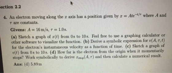 ection 2.2 4. An electron moving along the x axis has a position given by x = Ate-t/r where A and are constants. Givens: A =
