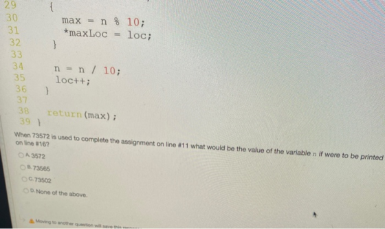 max = n % 10; *maxLoc = loc; 31 32 33 34 n = n/ 10; loc++; 36 ) 37 38 return (max); 39 When 73572 is used to complete the ass