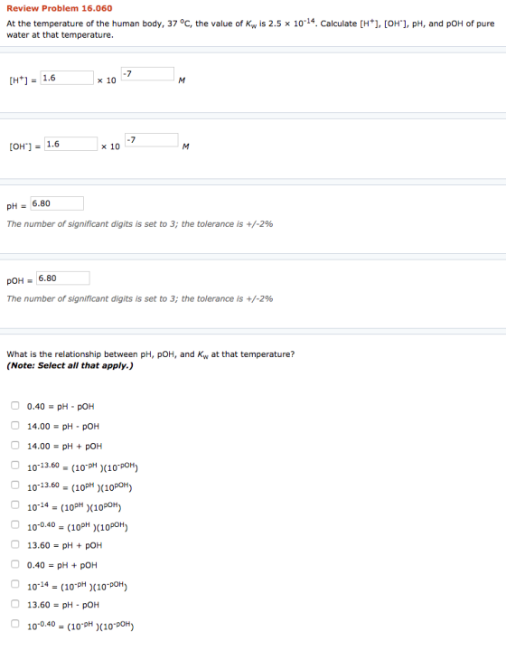 Review Problem 16.060 At the temperature of the human body, 37 °C, the value of Kw is 2.5 x 10-14. Calculate (H+], [OH), pH,
