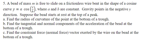 5. A bead of mass m is free to slide on a frictionless wire bent in the shape of a cosine curve y - a cos (k), where a and b are constant. Gravity points in the negative y direction. Suppose the bead starts at rest at the top of a peak. a. Find the radius of curvature of the point at the bottom of a trough. b. Find the tangential and normal components of the acceleration of the bead at the bottom of a trough. c. Find the constraint force (normal force) vector exerted by the wire on the bead at the bottom of a trough.