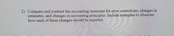 2) Compare and contrast the accounting treatment for error corrections, changes in estimates, and changes in accounting princ