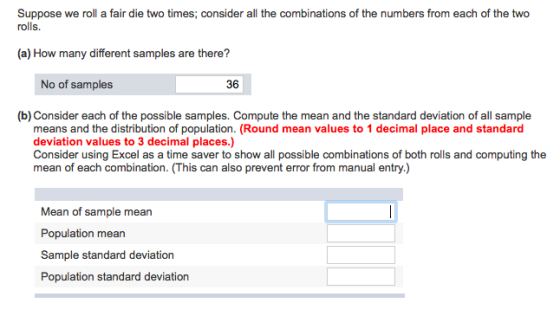 Suppose we roll a fair die two times; consider all the combinations of the numbers from each of the two rolls. (a) How many different samples are there? No of samples 36 (b) Consider each of the possible samples. Compute the mean and the standard deviation of all sample means and the distribution of population. (Round mean values to 1 decimal place and standard deviation values to 3 decimal places.) Consider using Excel as a time saver to show all possible combinations of both rolls and computing the mean of each combination. (This can also prevent error from manual entry.) Mean of sample mean Population mean Sample standard deviation Population standard deviation