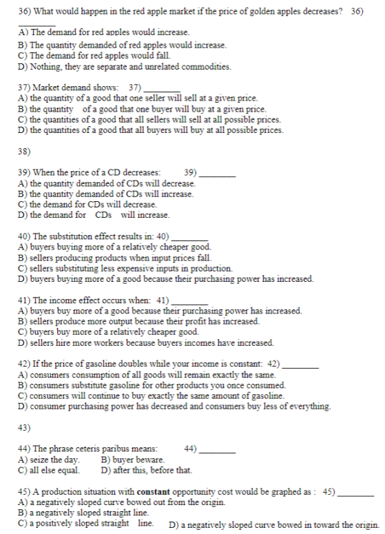 36) What would happen in the red apple market if the price of golden apples decreases? 36) A) The demand for red apples would increase B) The quantity demanded of red apples would increase C) The demand for red apples would fall. D) Nothing, they are separate and unrelated commodities. 37) Market demand shows: 37) A) the quantity of a good that one seller will sell at a given price B) the quantity of a good that one buyer will buy at a given price C) the quantities of a good that all sellers wll sell at all possible prices. D) the quantities of a good that all buyers will buy at all possible prices. 38) 39) When the price of a CD decreases: 39) A) the quantity demanded of CDs will decrease. B) the quantity demanded of CDs will increase. C) the demand for CDs will decrease D) the demand for CDs will increase 40) The substitution effect results in: 40) A) buyers buying more of a relatively cheaper good. B) sellers producing products when input prices fall C) sellers substituting less expensive inputs in production. D) buyers buying more of a good because their purchasing power has increased. 41) The income effect occurs when: 41) A) buyers buy more of a good because their purchasing power has increased. B) sellers produce more output because their profit has increased. C) buyers buy more of a relatively cheaper good. D) sellers hire more workers because buyers incomes have increased. 42) If the price of gasoline doubles while your income is constant: 42) A) consumers consumption of all goods will remain exactly the same. B) consumers substitute gasoline for other products you once consumed. C) consumers will continue to buy exactly the same amount of gasoline D) consumer purchasing power has decreased and consumers buy less of everything. 44) The phrase ceteris paribus means: A) seize the dayB) buyer beware C) all else equal. D) after this, before that. 45) A production situation with constant opportunity cost would be graphed as: 45) A) a negatively sloped curve bowed out from the origin. B) a negatively sloped straight line C) a positively sloped straight line. D) a negatively sloped curve bowed in toward the origin.