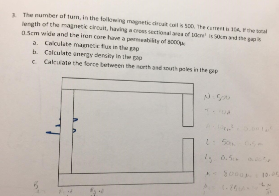The number of turn, in the following magnetic circuit coil is 500. The current is 10A. If the total length of the magnetic circuit, having a cross sectional area of 10cm2 is 50cm and the gap is 0.5cm wide and the iron core have a permeability of 8000Ho 3. a. b. c. Calculate magnetic flux in the gap Calculate energy density in the gap Calculate the force between the north and south poles in the gap M80001