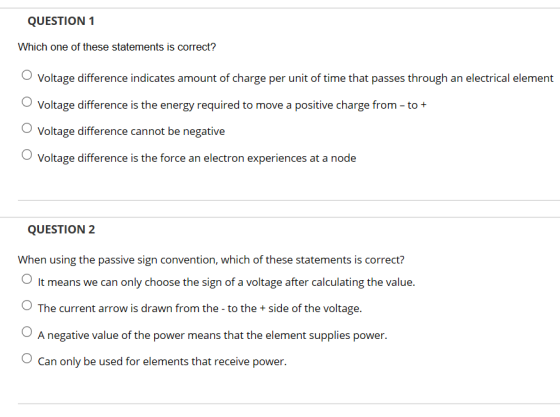 QUESTION 1 Which one of these statements is correct? O Voltage difference indicates amount of charge per unit of time that passes through an electrical element Voltage difference is the energy required to move a positive charge from - to+ Voltage difference cannot be negative Voltage difference is the force an electron experiences at a node QUESTION 2 When using the passive sign convention, which of these statements is correct? It means we can only choose the sign of a voltage after calculating the value The current arrow is drawn from the -to the +side of the voltage. A negative value of the power means that the element supplies power. OCan only be used for elements that receive power.
