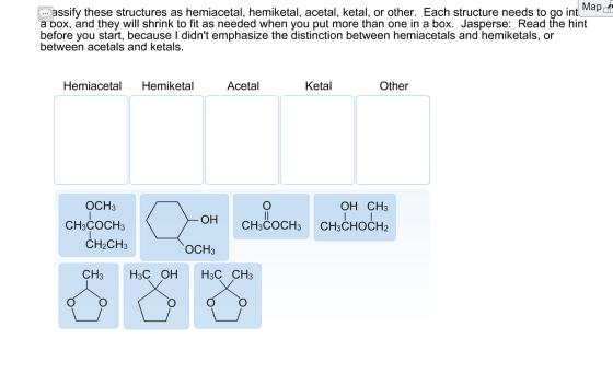 Map at assify these structures as hemiacetal, hemiketal, acetal, ketal, or other. Each structure needs to go int a box, and t