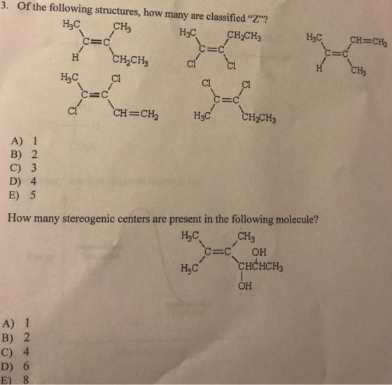 3. Of the following structures, how many are classified ? H2C H3C CH2CH3 H3C CH=CH2 H CH Cl Cl Cl CH=CH2 H3C H2CH3 A) 1 B) 2 C) 3 D) 4 E) 5 How many stereogenic centers are present in the following molecule? CHCHCH3 OH H3C A) 1 B) 2 C) 4 D) 6 E) 8