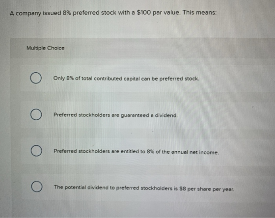 A company issued 8% preferred stock with a $100 par value. This means: Multiple Choice Only 8% of total contributed capital c