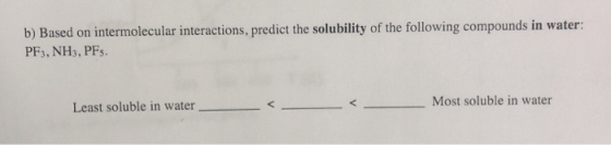 b) Based on intermolecular interactions, predict the solubility of the following compounds in water: PF3, NH3, PFs. Least sol
