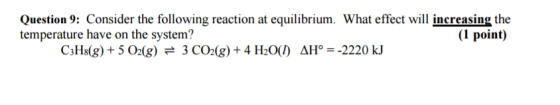Question 9: Consider the following reaction at equilibrium. What effect will increasing the temperature have on the system? (1 point) C3H8(g) 5 O2 (g) e 3 CO2 (g) 4 H2000) AH 2220 kJ