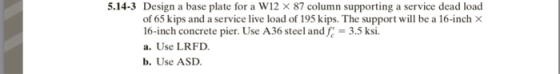 5.14-3 Design a base plate for a W12 × 87 column supporting a service dead load of 65 kips and a service live load of 195 kips. The support will be a 16-inch × 16-inch concrete pier. Use A36 steel and = 3.5 ksi. a. Use LRFD b. Use ASD