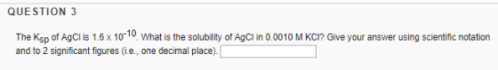 QUESTION 3 The Ksp of Agcl is 1.6x1010 What is the solubility of Agcl in 0.0010 M KCI? Give your answer using scientific notation