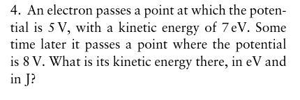 4. An electron passes a point at which the poten- tial is 5V, with a kinetic energy of 7eV. Some time later it passes a point where the potential is 8 V. What is its kinetic energy there, in eV and in J?