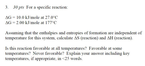 3. 30 pts For a specific reaction: AG = 10.0 kJ/mole at 27.0°C AG = 2.00 kJ/mole at 177°C Assuming that the enthalpies and en