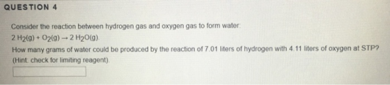 QUESTION 4 Consider the reaction between hydrogen gas and oxygen gas to form water 2 H2(g) + O2(9) - 2 H20(9) How many grams