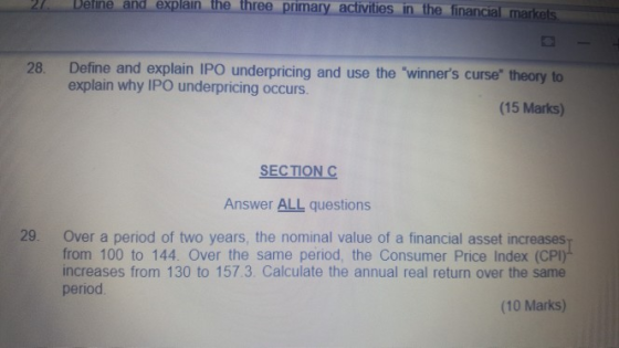 Deine and explain the three primary activities in the financial marke 28. Define and explain IPO underpricing and use the winners curse theory to explain why IPO underpricing occurs. (15 Marks) SECTIONC Answer ALL questions 29. Over a period of two years, the nominal value of a financial asset increases from 100 to 144. Over the same period, the Consumer Price Index (CP increases from 130 to 157.3 Calculate the annual real return over the same period (10 Marks)