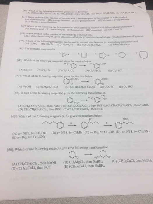 Which Maar product in the reaction or propane, in the presence of AlBr catalyst I42 Which of the following can be converted to benryamine by reaction with lithium aluminum hydride CA) bemanoic acid nitrile CD benzamide both Cand D I43 Major product in the reaction of benealdehyde with C1 Fc F44l Which of the following reagrmoso can be to nitrobenaene to mnitrobenzenesulfonic acid CA) Haso, (B) SOyFe non of the above Fasl. The aromatic compound is E46 Which of the following reagentos eves the reaction belo (A) CH CI (B) Cla Fe (CCI AICI, [471. Which of the following reagent(s) gives the reaction below CA) NaOH (B) KMnov Hro (C) sn HCI, then NaOH (D) CO H CE) o HCI F48J Which of the following reagent(s) gives the following transformation (A) CH,COCIAICI, then NaOH (B) CH Cocu/AICI, then NaBH. (C CH,CH CVAIC1 .then NaBH4 (D) CH,CH2CVAICI, then PCC (E) CH,COCIAICIs then NBS [49J. Which of the following reagents (a, b) gives the reactions below Br: (E) a- Bra, b CH ONa [501 which of the following reagents gives the following transformation (A) CH,CVAICI, then NaoH (B) CH,MgC1.then NaBH4 (C) (CH, hCuci, then NaBH4 (D) (CH cuLi, then PCC (E) (CH) CuLi, then NaBH.