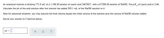 An analytical chemist is titrating 171.9 mL of a 1.100 M solution of cyanic acid (HCNO) with a 0.7200 M solution of NaOH. The