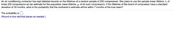 An air conditioning contractor has kept detailed records on the lifetimes of a random sample of 250 compressors. She plans to use the sample mean lifetime, x, of those 250 compressors as her estimate or he population mea lifetime μ o al such compressors if the e meso this randon compressor avea standard deviation of 30 months, what is the probability that the contractors estimate will be within 7 months of the true mean? The probability is (Round to four decimal places as needed.)