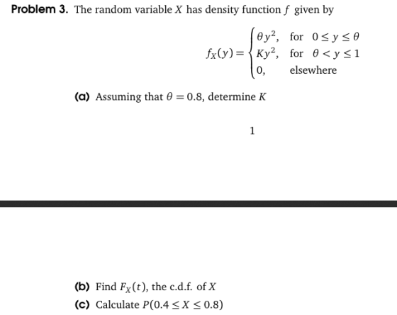 Problem 3. The random variable X has density function f given by 0,elsewhere (a) Assuming that θ-0.8, determine K (b) Find Fx(t), the c.d.f. of X (c) Calculate P(0.4sX s 0.8)