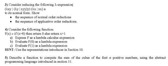 3) Consider reducing the following λ-expression to its normal form. Show the sequence of normal order reductions the sequence of applicative order reductions. · · 4) Consider the following function: Fx) ifx-0) then return 0 else return x+1 a) Express F as a lambda calculus expression b) Evaluate F(0) as a lambda expressiorn c) Evaluate F(1) as a lambda expression HINT: Use the representations introduces in Section 10. 5) Describe a function to compute the sum of the cubes of the first n positive numbers, using the abstract programming language introduced in section 11