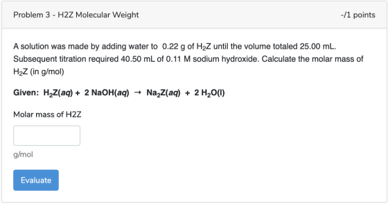 Problem 3 - H2Z Molecular Weight -/1 points A solution was made by adding water to 0.22 g of H2Z until the volume totaled 25.