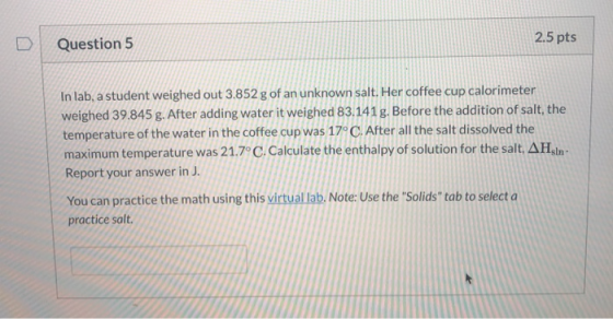 Question 5 2.5 pts In lab, a student weighed out 3.852 g of an unknown salt. Her coffee cup calorimeter weighed 39.845 g. Aft