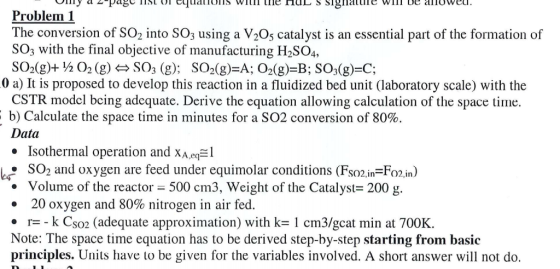 - Vimy a -page IISL 01 cquauOLID WIum ile HUL S SiginalUIE WIII UE IUweu. Problem 1 The conversion of So, into SO3 using a V205 catalyst is an essential part of the formation of SO; with the final objective of manufacturing H2SO4, SO2(g)+ /2 O2 (g) A SO2 (g); SO2(g)=A; O2(g)=B; SO3(g)=C; -0 a) It is proposed to develop this reaction in a fluidized bed unit (laboratory scale) with the CSTR model bcing adequate. Derive the equation allowing calculation of the space time. E b) Calculate the space time in minutes for a SO2 conversion of 80%. Data • Isothermal operation and xa,eq=l LE: SO2 and oxygen are feed under equimolar conditions (Fso2,in=Fo2,in) • Volume of the reactor = 500 cm3, Weight of the Catalyst= 200 g. • 20 oxygen and 80% nitrogen in air fed. • r= -k Cso2 (adequate approximation) with k= 1 cm3/gcat min at 700K. Note: The space time equation has to be derived step-by-step starting from basic principles. Units have to be given for the variables involved. A short answer will not do.