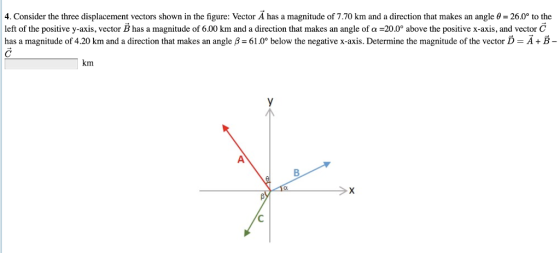 4. Consider the three displacement vectors shown in the figure: Vector A has a magnitude of 7.70 km and a direction that makes an angle θ 26.0 to the left of the positive y-axis, vector B has a magnitude of 6.00 km and a direction that makes an angle of α-200° above the positive x-axis, and vector C has a magnitude of 4.20 km and a direction that makes an angle B 61.0° below the negative x-axis. Determine the magnitude of the vector D- A+B- km