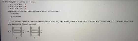 Consider the system of equations shown below. 2x - 4y + 5z = 10 -7x + 14y + 4z = -35 3x - 6y + z = 15 (a) Determine whether t