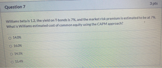3 pts Question 7 Williams beta is 1.2, the yield on T-bonds is 7%, and the market risk premium is estimated to be at 7%. What