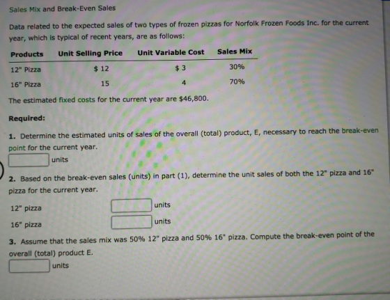 Sales Mix and Break-Even Sales Data related to the expected sales of two types of frozen pizzas for Norfolk Frozen Foods Inc. for the current year, which is typical of recent years, are as follows: Products Unit Selling Price Unit Variable Cost Sales Mix 12 Pizza 16 Pizza The estimated fixed costs for the current year are $46,800. Required: 1. Determine the estimated units of sales of the overall (total) product, E, necessary to reach the break-even point for the current year. $ 12 $ 3 30% 15 4 70% units Based on the break-even sales (units) in part (1), determine the unit sales of both the 12 pizza and 16 pizza for the current year. 12 pizza 16 pizza 3. Assume that the sale overall (total) product E units units s mix was 50% 12 pizza and 50% 16 pizza. Compute the break-even point of the units