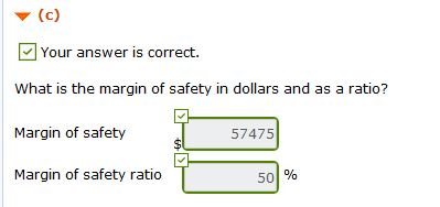 (c) Your answer is correct. What is the margin of safety in dollars and as a ratio? Margin of safety 57475 $ Margin of safety