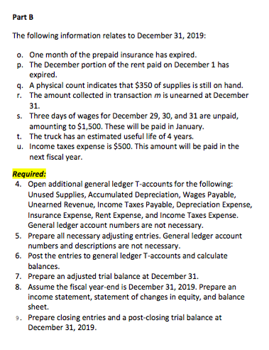 Part B The following information relates to December 31, 2019: o. One month of the prepaid insurance has expired p. The December portion of the rent paid on December 1 has expired. q. A physical count indicates that $350 of supplies is still on hand. r. The amount collected in transaction m is unearned at December 31. Three days of wages for December 29, 30, and 31 are unpaid, amounting to $1,500. These will be paid in January The truck has an estimated useful life of 4 years. Income taxes expense is $500. This amount will be paid in the next fiscal year s. t. u. Required: 4. Open additional general ledger T-accounts for the following: Unused Supplies, Accumulated Depreciation, Wages Payable, Unearned Revenue, Income Taxes Payable, Depreciation Expense, Insurance Expense, Rent Expense, and Income Taxes Expense. General ledger account numbers are not necessary 5. Prepare all necessary adjusting entries. General ledger account 6. Post the entries to general ledger T-accounts and calculate 7. Prepare an adjusted trial balance at December 31 numbers and descriptions are not necessary balances. 8. Assume the fiscal year-end is December 31, 2019. Prepare an income statement, statement of changes in equity, and balance sheet. Prepare closing entries and a post-closing trial balance at December 31, 2019 9.