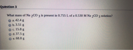 Question 3 What mass of Na 2 CO 3 is present in 0.755 L of a 0.530 M Na 2 CO 3 solution? a. 42.4 g b.3.51 g c. 15.8 g d. 37.5