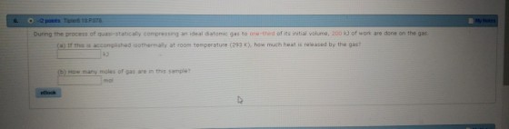 6. -2 points Tipler6 18 P078 Not During the process of quasi-statically compressing an ideal diatomic gas to one-third of its initial volume, 200 kJ of work are done on the gas. (a) If this is accomplished isothermally at room temperature (293 K), how much heat is released by the gas? ka b) How many moles of gas are in this sample? mo eBook