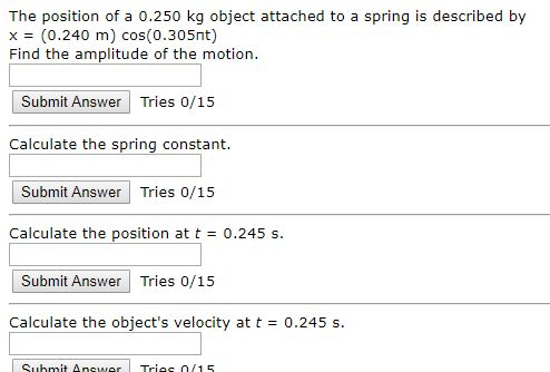 The position of a 0.250 kg object attached to a spring is described by x = (0.240 m) cos(0.305nt) Find the amplitude of the m
