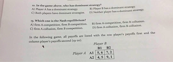 12. In the game above, who has dominant strategy? A) Player A has a dominant strategy C) B) Player B has a dominant strategy Both players have dominant strategies. D) Neither player has a dominant strategy 13. Which one is the Nash equilibrium? A) firm A competition, firm B competition. C) firm A collusion, firm B competition. B) firm A competition, firm B collusion. D) firm A collusion, firm B collusion. In the following game, all payoffs are listed with the row players payoffs first and the column players payoffs second (19-20) Player B B1 B2 Player A A1 5, 6 7,2 A2 4,5 9,1