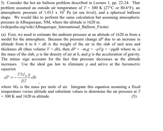 3) Consider the hot air balloon problem described in Lecture 1, pp. 22-24. That problem assumed an outside air temperature of T- 300 K (27°C or 80.6°F), arn atmospheric pressure of 1.013 x 10 Pa (at sea level), and a spherical balloon shape. We would like to perform the same calculation but assuming atmospheric pressure in Albuquerque, NM, where the altitude is 1620 m wikipedia.org/wiki/Albuquerque_International_Balloon Fiesta) (a) First, we need to estimate the ambient pressure at an altitude of 1620 m from a model for the atmosphere. Because the pressure change dP due to an increase in altitude from h to h dh is the weight of the air in the slab of unit area and thickness dh (thus volume V- dh), then dP--gpVg pgdh where m, is the mass of the slab, p is the density of air at h, and g is the acceleration of gravity. The minus sign accounts for the fact that pressure decreases as the altitude increases. Use the ideal gas law to eliminate p and arrive at the barometric equation RT where Mw is the mass per mole of air. Integrate this equation assuming a fixed temperature versus altitude and substitute values to determine the air pressure at T 300 K and 1620 m altitude.