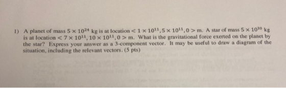 1) A planet of mass 5 x 1024 kg is at location <1 x 1011,5 x 1011,0 > m. A star of mass 5 x 10 kg is at location < 7 X 10,