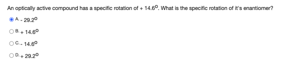 An optically active compound has a specific rotation of + 14.6°. What is the specific rotation of its enantiomer? A. - 29.2°
