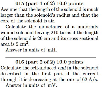 015 (part 1 of 2) 10.0 points Assume that the length of the solenoid is much larger than the solenoids radius and that the core of the solenoid is air Calculate the inductance of a uniformly wound solenoid having 210 turns if the length of the solenoid is 20 cm and its cross-sectional area is 5 cm2. Answer in units of mH. 016 (part 2 of 2) 10.0 points Calculate the self-induced emf in the solenoid described in the first part if the current through it is decreasing at the rate of 62 A/S Answer in units of mV