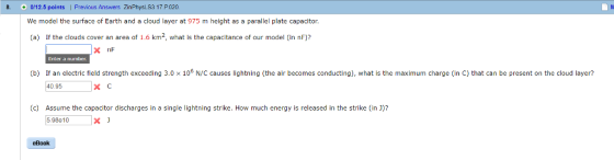 8. 0/12.5 points | Previous Answers ZinPhysLS3 17.P020 We model the surface of Earth and a cloud layer at 975 m height as a parallel plate capacitor. (a) If the clouds cover an area of 1.6 km, what is the capacitance of our model (in nF)? (b) If an electric field strength exceeding 3.0 x 106 N/C causes lightning (the air becomes conducting), what is the maximum charge (in C) that can be present on the cloud layer? 40.95 (c) Assume the capacitor discharges in a single lightning strike. How much energy is released in the strike (in )? 5.98e10 eBook
