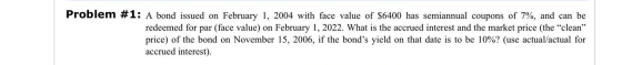 Problem #1: A bond issued on February 1, 2004 with face value of $6400 has semiannual coupons of 7%, and can be redeemed for