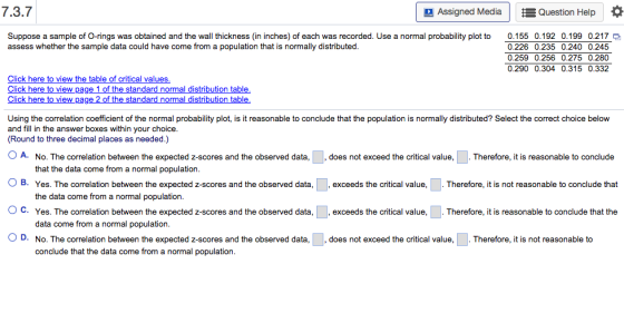 7.3.7 Assigned MediaEQuestion Help Suppose a sample of O-rings was obtained and the wall thickness (in inches) of each was recorded. Use a normal probability plot to assess whether the sample data could have come from 0.155 0.192 0.199 0.217 0.226 0.235 0.240 0.245 0.259 0.256 0.275 0.280 0.290 0.304 0.315 0.332 a population that is normally distributed Click here to view pag Click here to view pa ormal distribution table ormal distribution table Using the correlation coefficient of the normal probability plot, is it reasonable to conclude that the population is normally distributed? Select the correct choice below and fill in the answer boxes within your choice (Round to three decimal places as needed.) A. No. The correlation between the expected z-scores and the observed data, that the data come from a normal population does not exceed the critical value,. Therefore, it is reasonable to conclude O B. Yes. The correlation between the expected z-scores and the observed data, , exceeds the critical value, . Therefore, it is not reasonable to conclude that the data come from a normal population. Yes. The correlation between the expected z-scores and the observed data,, exceeds the critical value data come from a normal population. No. The correlation between the expected z-scores and the observed data, does not exceed the critical value,. Therefore, it is not reasonable to conclude that the data come from a normal population Therefore, it is reasonable to conclude that the