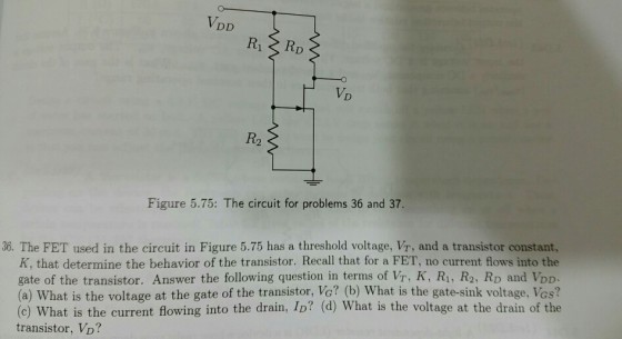 VD R2 Figure 5.75: The circuit for problems 36 and 37 36. The FET used in the circuit in Figure 5.75 has a threshold voltage, Vr, and a transistor constant, K, that determine the behavior of the transistor. Recall that for a FET, no current flows into the gate of the transistor. Answer the following question in terms of Wr, K, Ri, R2, RD and VDD. (a) What is the voltage at the gate of the transistor, Vo? (b) What is the gate-sink voltage, Vos? (c) What is the current flowing into the drain, ID? (d) What is the voltage at the drain of the transistor, VD?